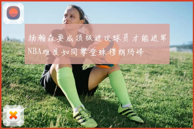 杨瀚森要成顶级进攻球员才能进军NBA难度如同攀登珠穆朗玛峰