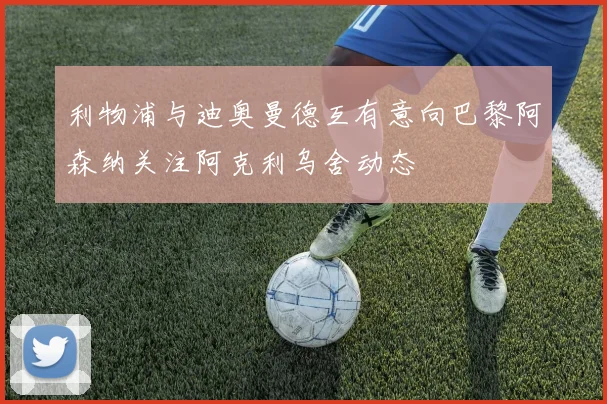 利物浦与迪奥曼德互有意向巴黎阿森纳关注阿克利乌舍动态