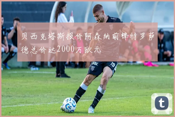 贝西克塔斯报价阿森纳前锋特罗萨德总价达2000万欧元