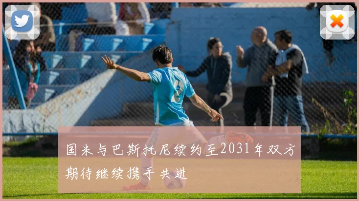 国米与巴斯托尼续约至2031年双方期待继续携手共进