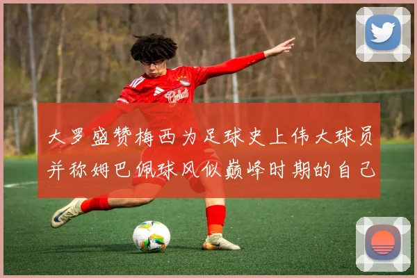大罗盛赞梅西为足球史上伟大球员并称姆巴佩球风似巅峰时期的自己