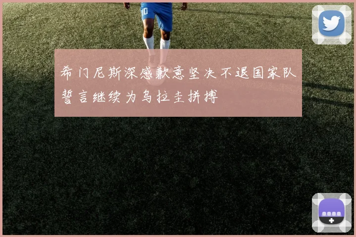希门尼斯深感歉意坚决不退国家队誓言继续为乌拉圭拼搏