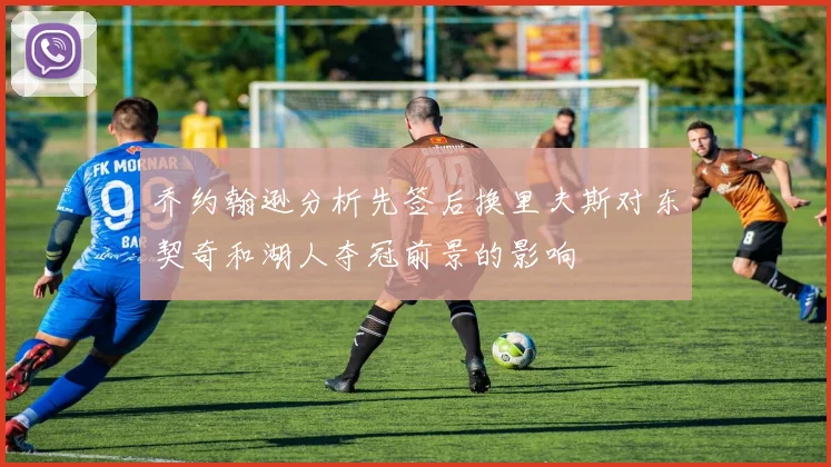 乔约翰逊分析先签后换里夫斯对东契奇和湖人夺冠前景的影响