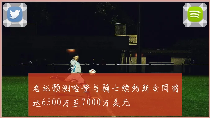 名记预测哈登与骑士续约新合同将达6500万至7000万美元