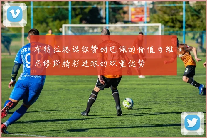 布特拉格诺称赞姆巴佩的价值与维尼修斯精彩进球的双重优势