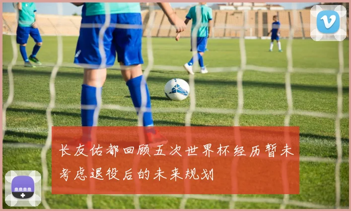 长友佑都回顾五次世界杯经历暂未考虑退役后的未来规划