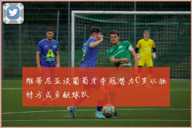 维蒂尼亚谈葡萄牙夺冠潜力C罗以独特方式贡献球队
