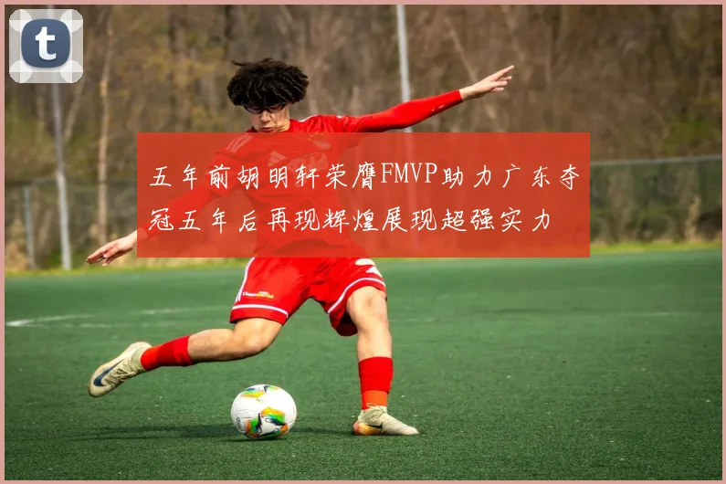 五年前胡明轩荣膺FMVP助力广东夺冠五年后再现辉煌展现超强实力