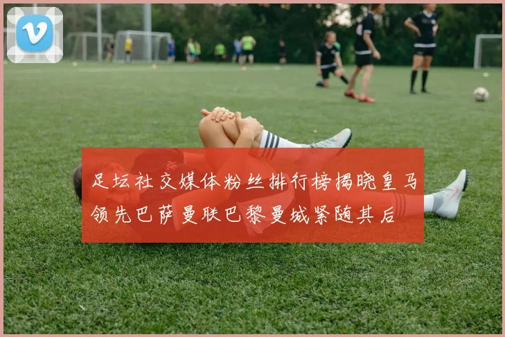 足坛社交媒体粉丝排行榜揭晓皇马领先巴萨曼联巴黎曼城紧随其后